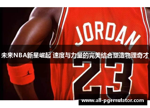 未来NBA新星崛起 速度与力量的完美结合塑造物理奇才