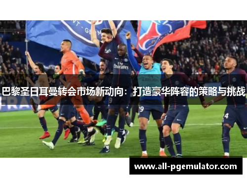 巴黎圣日耳曼转会市场新动向：打造豪华阵容的策略与挑战
