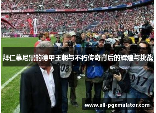 拜仁慕尼黑的德甲王朝与不朽传奇背后的辉煌与挑战