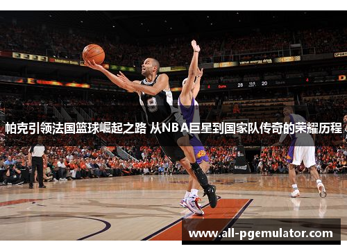 帕克引领法国篮球崛起之路 从NBA巨星到国家队传奇的荣耀历程