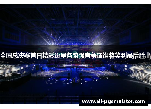 全国总决赛首日精彩纷呈各路强者争锋谁将笑到最后胜出