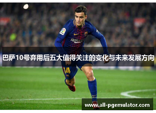 巴萨10号弃用后五大值得关注的变化与未来发展方向