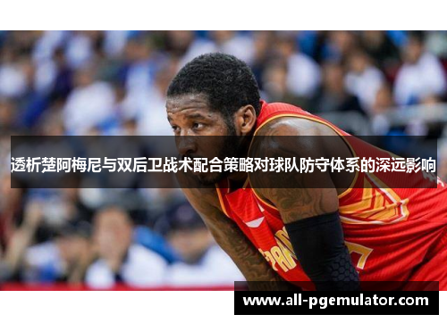 透析楚阿梅尼与双后卫战术配合策略对球队防守体系的深远影响