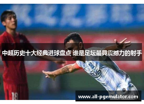 中超历史十大经典进球盘点 谁是足坛最具震撼力的射手