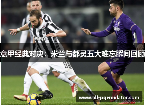 意甲经典对决：米兰与都灵五大难忘瞬间回顾