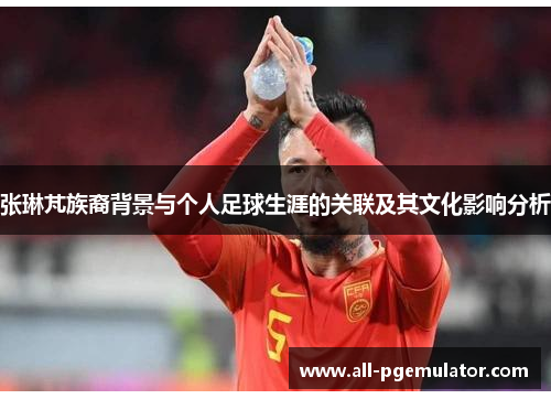 张琳芃族裔背景与个人足球生涯的关联及其文化影响分析