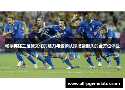 畅享英格兰足球文化的魅力与激情从球场到街头的全方位体验