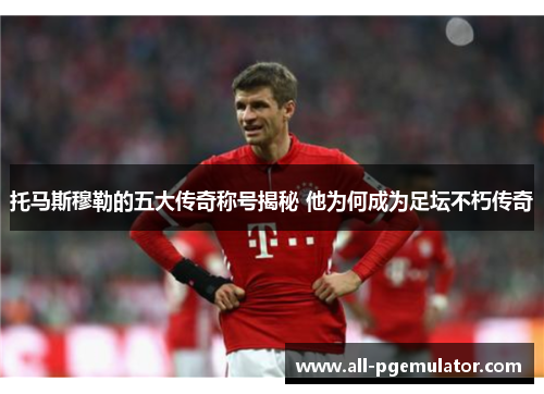 托马斯穆勒的五大传奇称号揭秘 他为何成为足坛不朽传奇