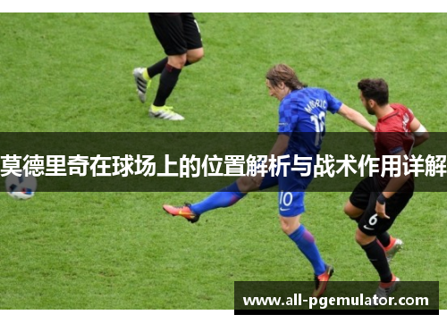 莫德里奇在球场上的位置解析与战术作用详解