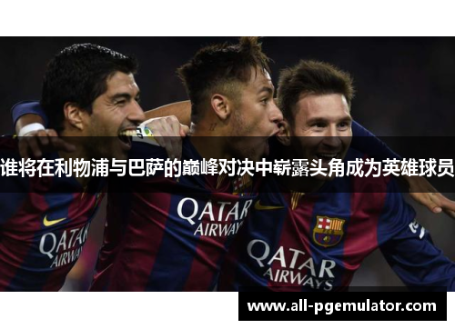 谁将在利物浦与巴萨的巅峰对决中崭露头角成为英雄球员 谁将在利物浦与巴萨的巅峰对决中崭露头角成为英雄球员