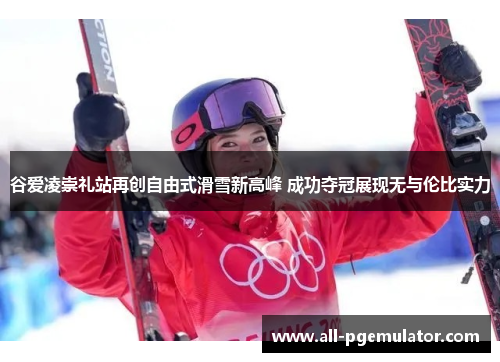 谷爱凌崇礼站再创自由式滑雪新高峰 成功夺冠展现无与伦比实力 谷爱凌崇礼站再创自由式滑雪新高峰 成功夺冠展现无与伦比实力