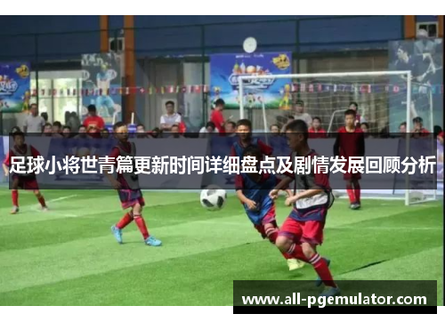 足球小将世青篇更新时间详细盘点及剧情发展回顾分析 足球小将世青篇更新时间详细盘点及剧情发展回顾分析
