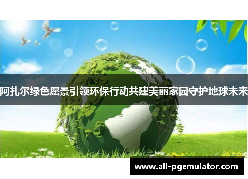阿扎尔绿色愿景引领环保行动共建美丽家园守护地球未来 阿扎尔绿色愿景引领环保行动共建美丽家园守护地球未来