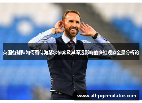 英国各球队如何看待海瑟尔惨案及其深远影响的多维观察全景分析论 英国各球队如何看待海瑟尔惨案及其深远影响的多维观察全景分析论