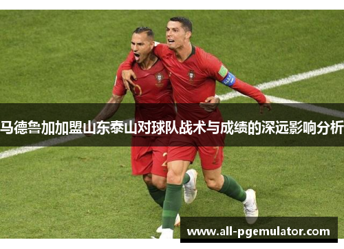 马德鲁加加盟山东泰山对球队战术与成绩的深远影响分析