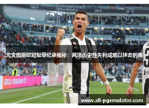尤文图斯欧冠耻辱纪录揭秘：两项历史性失利成难以抹去的痛