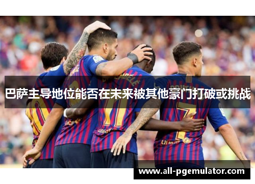 巴萨主导地位能否在未来被其他豪门打破或挑战