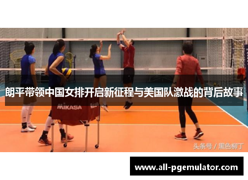 朗平带领中国女排开启新征程与美国队激战的背后故事 朗平带领中国女排开启新征程与美国队激战的背后故事