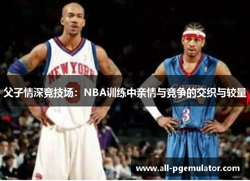 父子情深竞技场:NBA训练中亲情与竞争的交织与较量 父子情深竞技场:NBA训练中亲情与竞争的交织与较量