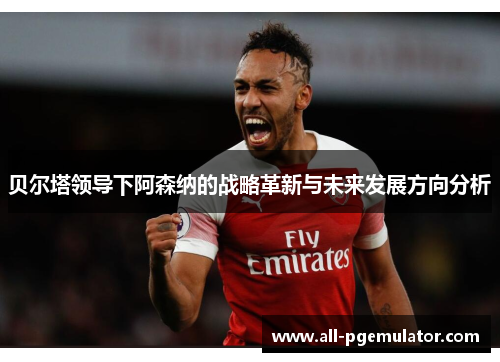 贝尔塔领导下阿森纳的战略革新与未来发展方向分析