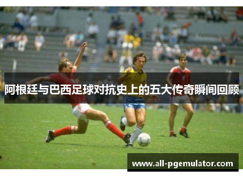 阿根廷与巴西足球对抗史上的五大传奇瞬间回顾