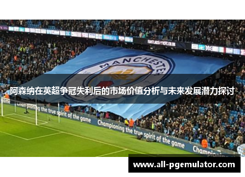 阿森纳在英超争冠失利后的市场价值分析与未来发展潜力探讨